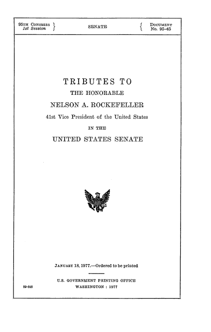 handle is hein.usccsset/usconset21029 and id is 1 raw text is: 



95TH CONGRESS I       SDATU              DOCUMENT
1st Session           SENT               No. 95-45









              TRIBUTES TO

                THE  HONORABLE

          NELSON A.   ROCKEFELLER

          41st Vice President of the United States

                      IN THE

          UNITED STATES SENATE























          JANUARY 18, 1977.-Ordered to be printed


            U.S. GOVERNMENT PRINTING OFFICE
 8-545            WASHINGTON : 1977


