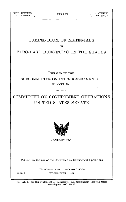 handle is hein.usccsset/usconset21030 and id is 1 raw text is: 



95TH CONGRESS          SENATE             DOCUMENT
1st Session                               No. 95-52








        COMPENDIUM OF MATERIALS

                        ON

  ZERO-BASE BUDGETING IN THE STATES


                  PREPARED BY THE

    SUBCOMMITTEE ON INTERGOVERNMENTAL
                   RELATIONS

                      OF THE

COMMITTEE ON GOVERNMENT OPERATIONS

           UNITED STATES SENATE












                    JANUARY 1977






    Printed for the use of the Committee on Government Operations


             U.S. GOVERNMENT PRINTING OFFICE
  92-341 0         WASHINGTON : 1977


  For sale by the Superintendent of Documents, U.S. Government Printing Office
                  Washington, D.C. 20402


