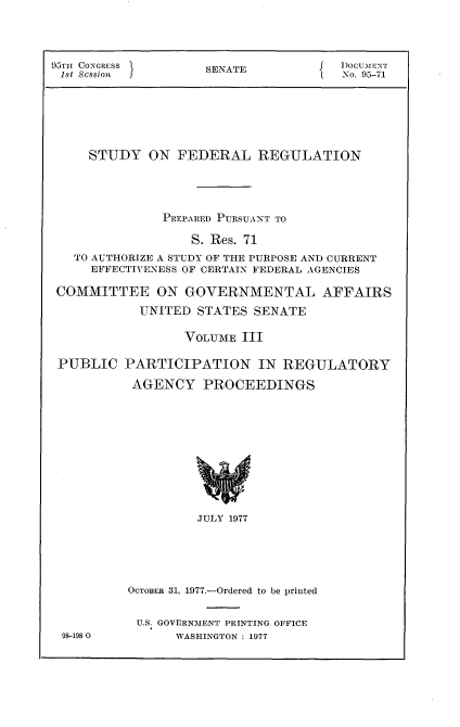 handle is hein.usccsset/usconset21031 and id is 1 raw text is: 




95TH CONGRESS        SENATE           I)ocuTENrT
1st cssion                             No. 95-71






     STUDY   ON  FEDERAL   REGULATION




               PREPARED PURSUANT TO

                   S. Res. 71
   TO AUTHORIZE A STUDY OF THE PURPOSE AND CURRENT
     EFFECTIVENESS OF CERTAIN FEDERAL AGENCIES

 COMMITTEE ON GOVERNMENTAL AFFAIRS
            UNITED STATES  SENATE

                  VOLUME 111

 PUBLIC   PARTICIPATION IN REGULATORY

           AGENCY   PROCEEDINGS











                   JULY 1977





          OCTOBER 31, 1977.-Ordered to be printed


          U.S. GOVERNMENT PRINTING OFFICE
 98-198 0        WASHINGTON : 1977


