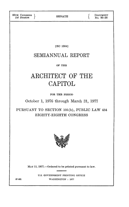 handle is hein.usccsset/usconset21032 and id is 1 raw text is: 


95TH CONGRESS       SNATE            DOCUMENT
18t Sesion           E TNo. 95-38







                   [EO 1304]


          SEMIANNUAL REPORT

                    OF TIE


        ARCHITECT OF THE

                CAPITOL

                FOR THE PERIOD

      October 1, 1976 through March 31, 1977

  PURSUANT TO SECTION 105(b), PUBLIC LAW 454
          EIGHTY-EIGHTH CONGRESS













       MAx 11, 1977.-Ordered to be printed pursuant to law.


U.S. GOVERNMENT PRINTING OFFICE
     WASHINGTON : 1977


87-861


