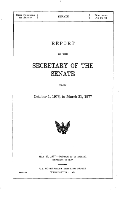 handle is hein.usccsset/usconset21034 and id is 1 raw text is: 



95TH CONGRESS         SENATE             DOUMENT
1st Session                               No. 95-46









                   REPORT


                      OF THE




         SECRETARY OF THE


                  SENATE



                       FROM



         October 1, 1976, to March 31, 1977


&9-623 0


MAY 17, 1977.-Ordered to be printed
       pursuant to law


U.S. GOVERNMENT PRINTING OFFICE
      WASHINGTON : 1977



