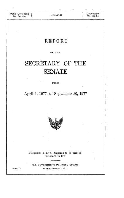 handle is hein.usccsset/usconset21035 and id is 1 raw text is: 



95TH CONGRESS         SENATE             DOCUMENT
- 1st Sessioh                            No. 95-74








                   REPORT



                      OF  E



        SECRETARY OF THE


           SENATE



               FROM



April 1, 1977, to September 30, 1977


98-657 0


NOVEMBER 4, 1977.-Ordered to be printed
         pursuant to law


  U.S. GOVERNMENT PRINTING OFFICE
       WASHINGTON : 1977


