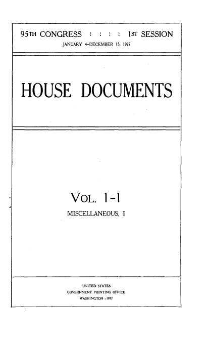 handle is hein.usccsset/usconset21037 and id is 1 raw text is: 




95TH CONGRESS     : :  : :  1ST SESSION
           JANUARY 4-DECEMBER 15, 1977


HOUSE DOCUMENTS


VOL. 1 -1

MISCELLANEOUS, I


    UNITED STATES
GOVERNMENT PRINTING OFFICE
   WASHINGTON :1977


