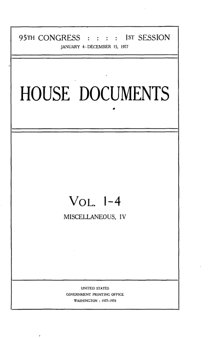 handle is hein.usccsset/usconset21040 and id is 1 raw text is: 




95TH CONGRESS     : :  : :  1ST SESSION
           JANUARY 4-DECEMBER 15, 1977


HOUSE DOCUMENTS
                        It


VOL.


1-4


MISCELLANEOUS, IV


    UNITED STATES
GOVERNMENT PRINTING OFFICE
  WASHINGTON : 1977-1978


