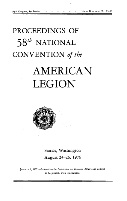 handle is hein.usccsset/usconset21044 and id is 1 raw text is: 95th Congress, 1st Session   House Document No. 95-30


PROCEEDINGS OF

  58th NATIONAL
CONVENTION of the

         AMERICAN

         LEGION









              Seattle, Washington
              August 24-26, 1976

   JANuARY 5, 1977.-Referred to the Committee on Veterans' Affairs and ordered
              to be printed, with illustrations.


