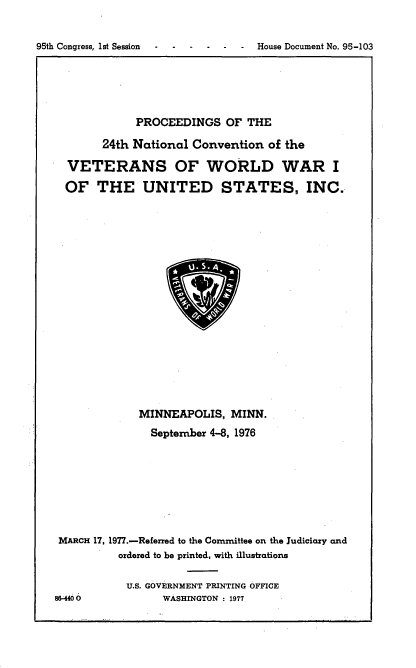 handle is hein.usccsset/usconset21047 and id is 1 raw text is: 


House Document No. 95-103


             PROCEEDINGS   OF THE

       24th National  Convention  of the

  VETERANS OF WORLD WAR I

  OF   THE UNITED STATES, INC.



















             MINNEAPOLIS,   MINN.
               September 4-8, 1976








 MARCH 17, 1977.-Referred to the Coznznittee on the Judiciary and
          ordered to be printed, with illustrations

          U.S. GOVERNMENT PRINTING OFFICE
86440 O          WASHINGTON : 1977


95th Congress, lst Session


