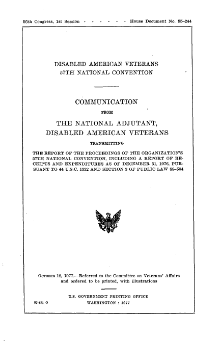 handle is hein.usccsset/usconset21048 and id is 1 raw text is: 



95th Congress, 1st Session  -  -   -  -   -  - House Document No. 95-244


       DISABLED   AMERICAN   VETERANS

         57TH NATIONAL   CONVENTION





              COMMUNICATION

                      FROM

        THE   NATIONAL ADJUTANT,

    DISABLED AMERICAN VETERANS

                  TRANSMITING

THE REPORT OF THE PROCEEDINGS OF THE ORGANIZATION'S
57TH NATIONAL CONVENTION, INCLUDING A REPORT OF RE-
CEIPTS AND EXPENDITURES AS OF DECEMBER 31, 1976, PUR-
SUANT TO 44 U.S.C. 1332 AND SECTION 3 OF PUBLIC LAW 88-504






















  OCTOBER 18, 1977.-Referred to the Committee on Veterans' Affairs
         and ordered to be printed, with illustrations


97-571 0


U.S. GOVERNMENT PRINTING OFFICE
      WASHINGTON : 1977


