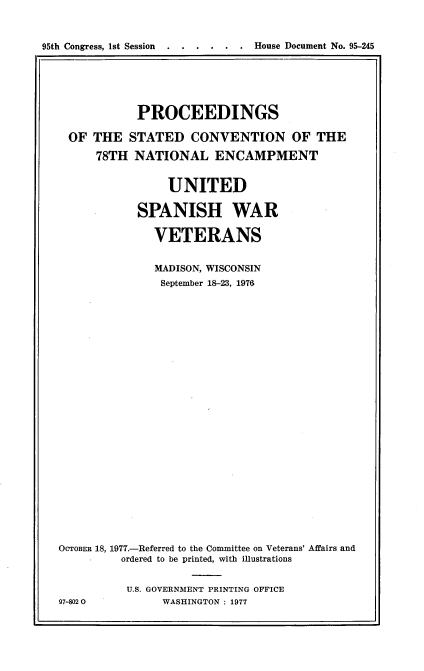 handle is hein.usccsset/usconset21049 and id is 1 raw text is: 



95th Congress, 1st Session   . .....        House Document No. 95-245


            PROCEEDINGS

  OF THE   STATED   CONVENTION OF THE

      78TH  NATIONAL ENCAMPMENT


                 UNITED

            SPANISH WAR

               VETERANS


               MADISON, WISCONSIN
               September 18-23, 1976


























OCTOBER 18, 1977.-Referred to the Committee on Veterans' Affairs and
          ordered to be printed, with illustrations


          U.S. GOVERNMENT PRINTING OFFICE
97-8020         WASHINGTON : 1977


