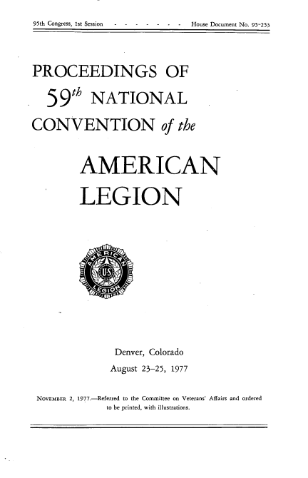 handle is hein.usccsset/usconset21050 and id is 1 raw text is: 95th Congress, 1st Session ------- House Document No. 95-253


PROCEEDINGS OF

   59th NATIONAL
CONVENTION of the


        AMERICAN

        LEGION









               Denver, Colorado
               August 23-25, 1977

 NOVEMBER 2, 1977.-Referred to the Committee on Veterans' Affairs and ordered
             to be printed, with illustrations.



