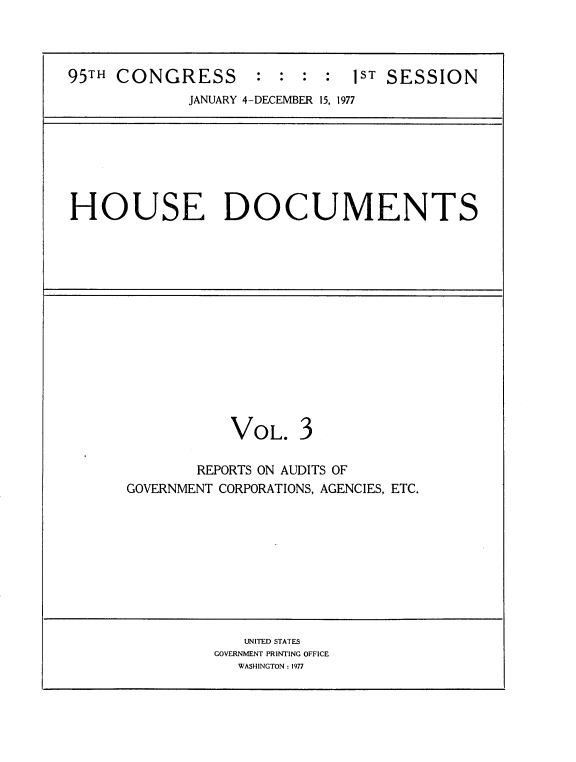 handle is hein.usccsset/usconset21051 and id is 1 raw text is: 



95TH CONGRESS       :  : :  :  lST SESSION
             JANUARY 4-DECEMBER 15, 1977


HOUSE DOCUMENTS


VOL.


3


        REPORTS ON AUDITS OF
GOVERNMENT CORPORATIONS, AGENCIES, ETC.


   UNITED STATES
GOVERNMENT PRINTING OFFICE
   WASHINGTON : 1977


