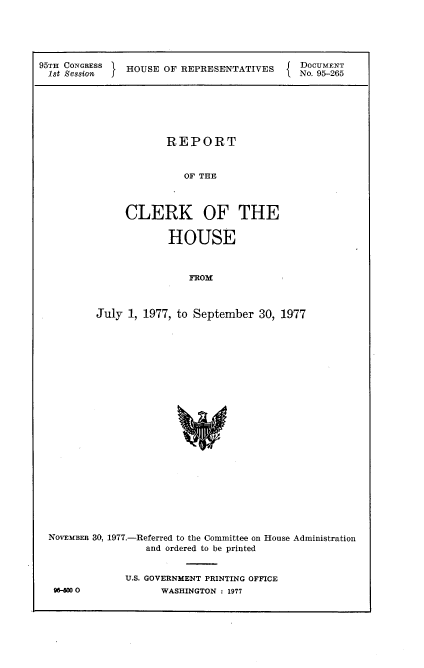 handle is hein.usccsset/usconset21054 and id is 1 raw text is: 




95TH CONGRESS  HOUSE OF REPRESENTATITES    I DOCUMENT
  1st Session J                            I No. 95-265


            REPORT


               OF THE


     CLERK OF THE


            HOUSE


                FROlf


July 1, 1977, to September 30, 1977


NOVEMBER 30, 1977.-Referred to the Committee on House Administration
                 and ordered to be printed


             U.S. GOVERNMENT PRINTING OFFICE
 9   O-60          WASHINGTON : 1977


