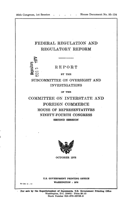 handle is hein.usccsset/usconset21057 and id is 1 raw text is: 



95th Congress, 1st Session   -   -   -


       FEDERAL REGULATION AND

           REGULATORY REFORM





                  REPORT

        lU           BY THE

      SUBCOMMITTEE ON OVERSIGHT AND
               INVESTIGATIONS

                     OF THE

    COMMITTEE ON INTERSTATE AND

            FOREIGN COMMERCE

         HOUSE OF REPRESENTATIVES
         NINETY-FOURTH CONGRESS
                 SECOND SESSION











                 OCTOBER 1976






            U.S. GOVERNMENT PRINTING OFFICE
                 WASHINGTON : 1976
88-385 0 - 77


For sale by the Superintendent of Documents, U.S. Government Printing Office
             Washington, D.C. 20402 - Price $6.10
             Stock Number 052-070-03736--9


House Document No. 95-134


