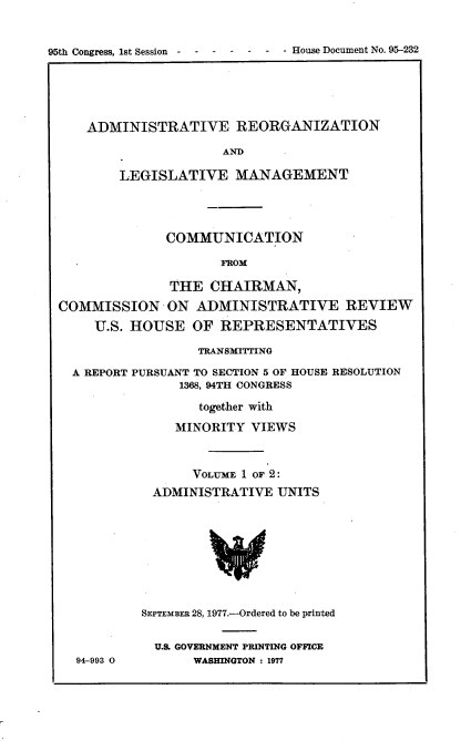 handle is hein.usccsset/usconset21059 and id is 1 raw text is: 


95th Congress, 1st Session -- -----         -    House Document No. 95-232


ADMINISTRATIVE REORGANIZATION

                  AND

    LEGISLATIVE MANAGEMENT


              COMMUNICATION

                     FROM

               THE CHAIRMAN,
COMMISSION ON ADMINISTRATIVE REVIEW
     U.S. HOUSE OF REPRESENTATIVES

                  TRANSMITTING

  A REPORT PURSUANT TO SECTION 5 OF HOUSE RESOLUTION
                1368, 94TH CONGRESS

                  together with
               MINORITY VIEWS



                 VOLUME 1 OF 2:
            ADMINISTRATIVE UNITS


94-993 0


SEPTEMBER 28, 1977.-Ordered to be printed

  U.S GOVERNMENT PRINTING OFFICE
       WASHINGTON : 1977


