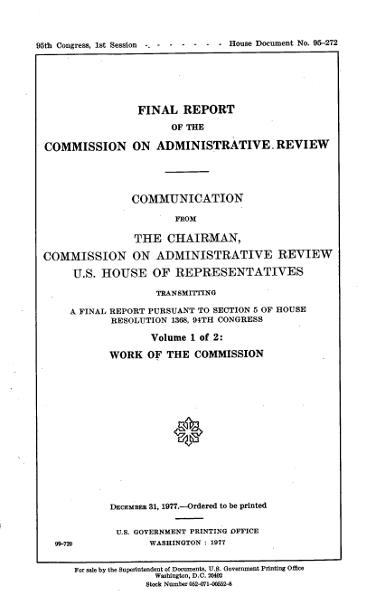 handle is hein.usccsset/usconset21061 and id is 1 raw text is: 



95th Congress, 1st Session -- -  -----       House Document No. 95-272


                 FINAL REPORT

                       OF THE

COMMISSION ON ADMINISTRATIVE. REVIEW


                COMMUNICATION

                        FROM

                THE CHAIRMAN,

COMMISSION ON ADMINISTRATIVE REVIEW

     U.S. HOUSE OF REPRESENTATIVES

                    TRANSMITTING

     A FINAL REPORT PURSUANT TO SECTION 5 OF HOUSE
            RESOLUTION 1368, 94TH CONGRESS

                   Volume 1 of 2:

            WORK OF THE COMMISSION
















            DECEMBRS 31, 1977.-Ordered to be printed


U.S. GOVERNMENT PRINTING OFFICE
      WASHINGTON : 1977


99-729


For sale by the Superintendent of Documents, U.S. Government Printing Office
              Washington, D.C. 20402
              Stock Number 052-071-00552-8


