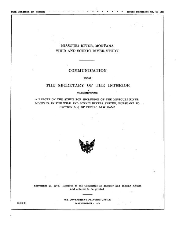 handle is hein.usccsset/usconset21065 and id is 1 raw text is: 



95th Congress, 1st Session              -                     -  House Document No. 95-228


        MISSOURI RIVER, MONTANA

      WILD AND SCENIC RIVER STUDY






             COMMUNICATION

                     FROF

THE SECRETARY OF TilE INTERIOR


                        TRANSMITTING

 A REPORT ON THE STUDY FOR INCLUSION OF THE MISSOURI RIVER,
 MONTANA IN THE WILD AND SCENIC RIVERS SYSTEM, PURSUANT TO
              SECTION 5(b) OF PUBLIC LAW 90-542


























SEPTEMBER 23, 1977.-Referred to the Committee on Interior and Insular Affairs
                    and ordered to be printed



                 U.S. GOVERNMENT PRINTING OFFICE
                       WASHINGTON : 1977


96-240 0


95th Congress, 1st Session -. . . . . . . . -


-. - . .   .  House Document No. 95-228


