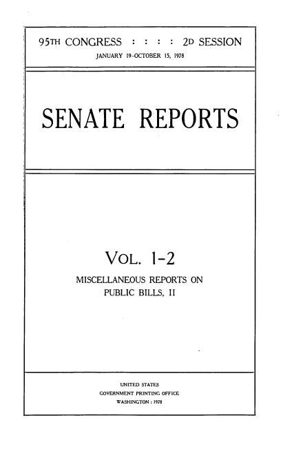 handle is hein.usccsset/usconset21068 and id is 1 raw text is: 


95TH CONGRESS     : :  : : 2D SESSION
           JANUARY 19-OCTOBER 15, 1978


SENATE REPORTS


VOL.


1-2


MISCELLANEOUS REPORTS ON
     PUBLIC BILLS, II


    UNITED STATES
GOVERNMENT PRINTING OFFICE
   WASHINGTON : 1978


