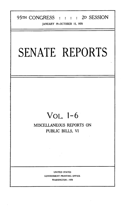 handle is hein.usccsset/usconset21072 and id is 1 raw text is: 


95TH CONGRESS     : :  : : 2D SESSION
           JANUARY 19-OCTOBER 15, 1978


SENATE REPORTS


     VOL. 1-6

MISCELLANEOUS REPORTS ON
     PUBLIC BILLS, VI


    UNITED STATES
GOVERNMENT PRINTING OFFICE
   WASHINGTON : 1978


