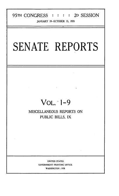 handle is hein.usccsset/usconset21075 and id is 1 raw text is: 

95TH CONGRESS     : :  : :  2D SESSION
           JANUARY 19-OCTOBER 15, 1978


SENATE REPORTS


VOL.'


1-9


MISCELLANEOUS REPORTS ON
     PUBLIC BILLS, IX


    UNITED STATES
GOVERNMENT PRINTING OFFICE
   WASHINGTON : 1978


