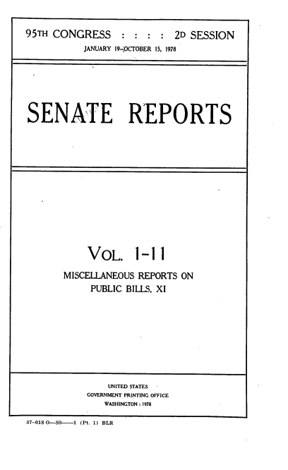handle is hein.usccsset/usconset21077 and id is 1 raw text is: 


95TH CONGRESS     : :  : :  2D SESSION
           JANUARY 19-,OCTOBER 15. 1978


SENATE REPORTS


    VOL. 1-11

MISCELLANEOUS REPORTS ON
     PUBLIC BILLS, XI


    UNITED STATES
GOVERNMENT PRINTING OFFICE
   WASHINGTON : 1978


37-018 0-80----1 (Pt. 1) BLR


