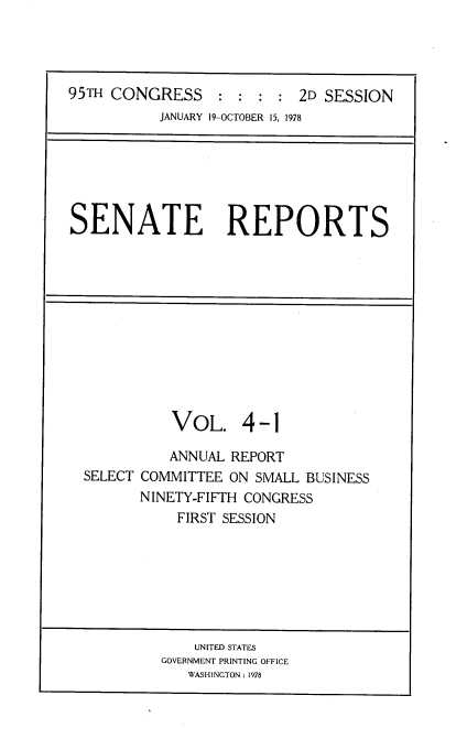 handle is hein.usccsset/usconset21083 and id is 1 raw text is: 




95TH CONGRESS : : : : 2D SESSION
           JANUARY 19-OCTOBER 15, 1978


SENATE REPORTS


          VOL. 4-1

          ANNUAL REPORT
SELECT COMMITTEE ON SMALL BUSINESS
       NINETY-FIFTH CONGRESS
           FIRST SESSION


    UNITED STATES
GOVERNMENT PRINTING OFFICE
   WASHINGTON: 1978


