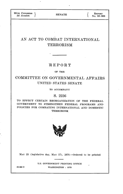 handle is hein.usccsset/usconset21086 and id is 1 raw text is: 



95TH CONGRESS         SENATE          f   REPORT
2d Ses8ion f                          1No. 95-908








    AN ACT TO COMBAT INTERNATIONAL

                  TERRORISM






                  REPORT

                     OF THE

 COMMITTEE ON GOVERNMENTAL AFFAIRS

            UNITED STATES SENATE

                  TO ACCOMPANY

                     S. 2236
  TO EFFECT CERTAIN REORGANIZATION OF THE FEDERAL
  GOVERNMENT TO STRENGTHEN FEDERAL PROGRAMS AND
  POLICIES FOR COMBATING INTERNATIONAL AND DOMESTIC
                    TERRORISM:


MAY 23 (legislative day, MAY 17), 1978.-Ordered to be printed


         U.S. GOVERNMENT PRINTING OFFICE


28-3030O


WASHINGTON : 1978


