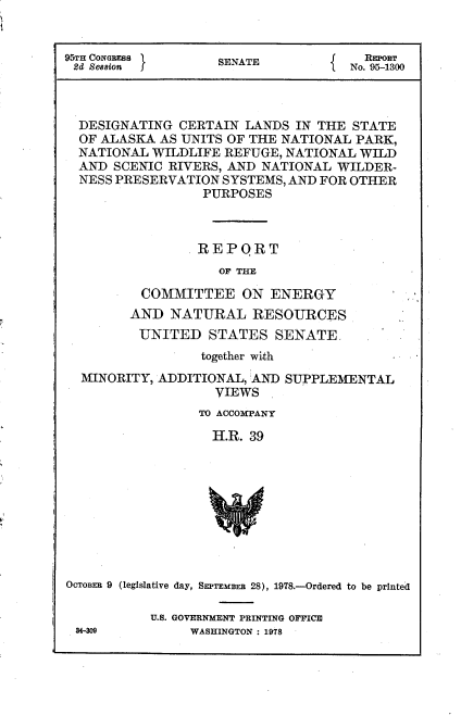 handle is hein.usccsset/usconset21088 and id is 1 raw text is: 


95TIH CONGEss       SENATE            REPOrT
2d Session                           No. 95-1300



  DESIGNATING CERTAIN LANDS IN THE STATE
  OF ALASKA AS UNITS OF THE NATIONAL PARK,
  NATIONAL WILDLIFE REFUGE, NATIONAL WILD
  AND SCENIC RIVERS, AND NATIONAL WILDER-
  NESS PRESERVATION SYSTEMS, AND FOR OTHER
                  PURPOSES



                  REPQRT
                    OF TE

          COMMITTEE ON ENERGY
        AND NATURAL RESOURCES
          UNITED STATES SENATE,
                 together wi-th


MINORITY, ADDITIONAL, AND
                 VIEWS


SUPPLEMENTAL


                 TO ACCOMPANY

                   H.R. 39










OcToBEn 9 (legislative day, SEPTEmBER 28), 1978.-Ordered to be printed


U.S. GOVERNMENT PRINTING OFFICE
     WASHINGTON : 1978


34-309


