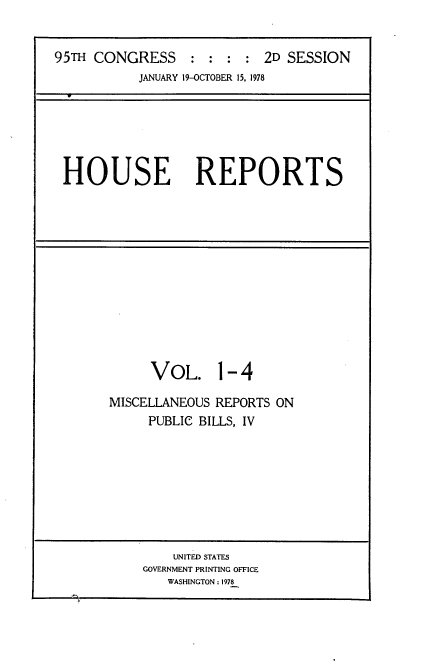 handle is hein.usccsset/usconset21092 and id is 1 raw text is: 


95TH CONGRESS : : : : 2D SESSION
           JANUARY 19-OCTOBER 15, 1978






 HOUSE REPORTS


     VOL. 1-4

MISCELLANEOUS REPORTS ON
     PUBLIC BILLS, IV


    UNITED STATES
GOVERNMENT PRINTING OFFICE
   WASHINGTON : 1978


