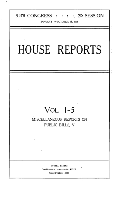handle is hein.usccsset/usconset21093 and id is 1 raw text is: 


95TH CONGRESS::::, 2D SESSION
           JANUARY 19-OCTOBER 15, 1978


HOUSE REPORTS


     VOL. 1-5

MISCELLANEOUS REPORTS ON
     PUBLIC BILLS, V


    UNITED STATES
GOVERNMENT PRINTING OFFICE
   WASHINGTON: 1978


