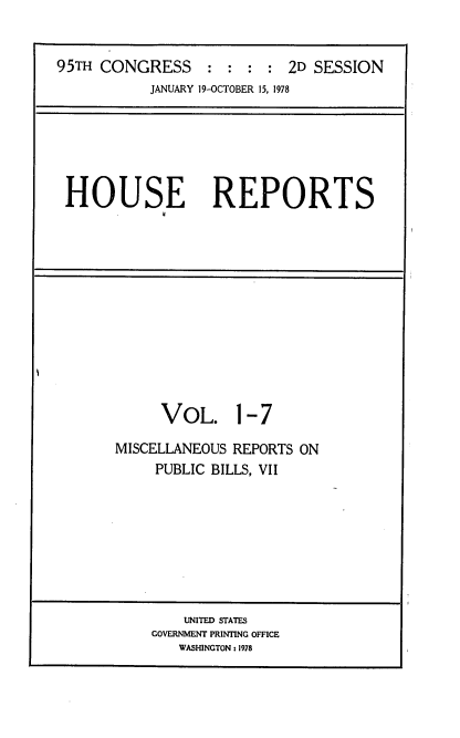 handle is hein.usccsset/usconset21095 and id is 1 raw text is: 



95TH CONGRESS              2D SESSION
           JANUARY 19-OCTOBER 15, 1978


HOUSE REPORTS


VOL. 1-7


MISCELLANEOUS REPORTS ON
     PUBLIC BILLS, VII


    UNITED STATES
GOVERNMENT PRINTING OFFICE
   WASHINGTON : 1978


I


