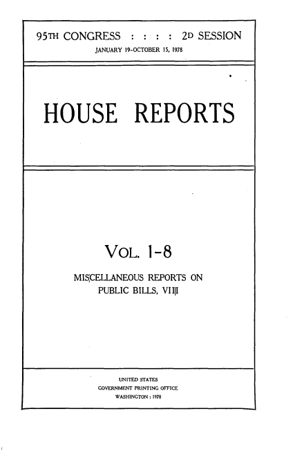 handle is hein.usccsset/usconset21096 and id is 1 raw text is: 


95TH CONGRESS : : : : 2D SESSION
           JANUARY 19-OCTOBER 15, 1978


HOUSE REPORTS


      VOL. 1-8

MISCELLANEOUS REPORTS  ON
     PUBLIC BILLS, VIIII


    UNITED STATES
GOVERNMENT PRINTING OFFICE
   WASHINGTON: 1978


