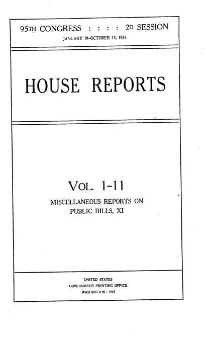 handle is hein.usccsset/usconset21099 and id is 1 raw text is: 


95TH CONGRESS : : : : 2D SESSION
           JANUARY 19-OCTOBER 15, 1978


HOUSE REPORTS


     VOL. 1-11

MISCELLANEOUS REPORTS ON
     PUBLIC BILLS, XI


    UNITED STATES
GOVERNMENT PRINTING OFFICE
   WASHINGTON: 1978


