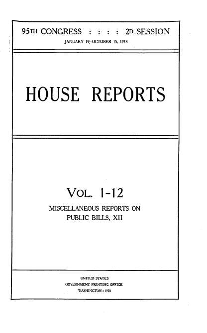handle is hein.usccsset/usconset21100 and id is 1 raw text is: 


95TH CONGRESS : : : : 2D SESSION
           JANUARY 19-OCTOBER 15, 1978


HOUSE REPORTS


     VOL. 1-12

MISCELLANEOUS REPORTS ON
     PUBLIC BILLS, XII


    UNITED STATES
GOVERNMENT PRINTING OFFICE
   WASHINGTONt 1978


