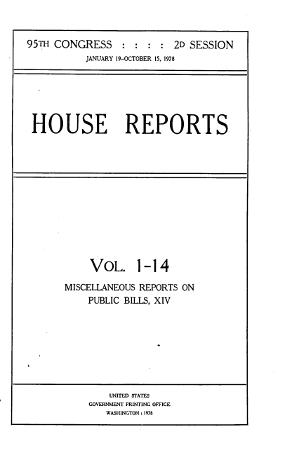 handle is hein.usccsset/usconset21102 and id is 1 raw text is: 


95TH CONGRESS : : : : 2D SESSION


JANUARY 19-OCTOBER 15, 1978


HOUSE REPORTS


     VOL. 1- 14

MISCELLANEOUS REPORTS ON
    PUBLIC BILLS, XIV


    UNITED STATES
GOVERNMENT PRINTING OFFICE
   WASHINGTON : 1978


