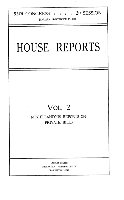 handle is hein.usccsset/usconset21105 and id is 1 raw text is: 

95TH CONGRESS : : : : 2D SESSION
           JANUARY 19-OCTOBER 15, 1978


HOUSE REPORTS


       VOL. 2

MISCELLANEOUS REPORTS ON
      PRIVATE BILLS


    UNITED STATES
GOVERNMENT PRINTING OFFICE
   WASHINGTON : 1978


