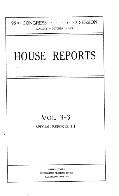 handle is hein.usccsset/usconset21108 and id is 1 raw text is: 





95TH CONGRESS : : : : 2D SESSION
           JANUARY 19-OCTOBER 15, 1978


HOUSE REPORTS


  VOL. 3-3

SPECIAL REPORTS, III


    UNITED STATES
GOVERNMENT PRINTING OFFICE
  WASHINGTON : 1978-1979


