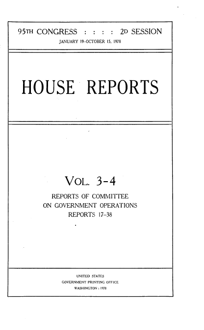 handle is hein.usccsset/usconset21109 and id is 1 raw text is: 



95TH CONGRESS : : : : 2D SESSION
           JANUARY 19-OCTOBER 15, 1978


HOUSE REPORTS


      VOL. 3 - 4

  REPORTS OF COMMITTEE
ON GOVERNMENT  OPERATIONS
       REPORTS 17-38


    UNITED STATES
GOVERNMENT PRINTING OFFICE
   WASHINGTON : 1978


