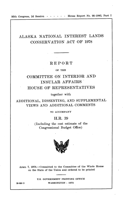 handle is hein.usccsset/usconset21111 and id is 1 raw text is: 


95th Congress, 2d Session  - - - - - - House Report No. 95-1045, Part I


ALASKA NATIONAL INTEREST LANDS
       CONSERVATION ACT OF 1978





                 REPORT

                    OF THE

     COMMITTEE ON INTERIOR AND
            INSULAR AFFAIRS
      HOUSE   OF  REPRESENTATIVES

                 together with

ADDITIONAL,  DISSENTING, AND  SUPPLEMENTAL
     VIEWS  AND  ADDITIONAL  COMMENTS
                 TO ACCOMPANY

                   H.R. 39
         (Including the cost estimate of the
            Congressional Budget Office)


APrL  7, 1978.-Committed to the Committee of the Whole House
      on the State of the Union and ordered to be printed

          U.S. GOVERNMENT PRINTING OFFICE
25-8300         WASHINGTON : 1978


