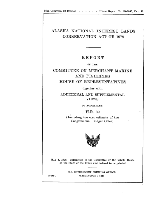 handle is hein.usccsset/usconset21112 and id is 1 raw text is: 

95th Congress, 2d Session ------     House Report No. 95-1045, Part II


  ALASKA NATIONAL INTEREST LANDS
        CONSERVATION ACT OF 1978





                 REPORT

                    OF THE

   COMMITTEE ON MERCHANT MARINE
              AND   FISHERIES
      HOUSE OF REPRESENTATIVES

                  together with
      ADDITIONAL   AND  SUPPLEMENTAL
                    VIEWS
                 TO ACCOMPANY

                   H.R. 39
         (Including the cost estimate of the
            Congressional Budget Office)









 MAY 4, 1978.-Committed to the Committee of the Whole House
      on the State of the Union and ordered to be printed

          U.S. GOVERNMENT PRINTING OFFICE
27-343 0        WASHINGTON : 1978


