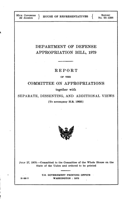 handle is hein.usccsset/usconset21115 and id is 1 raw text is: 


95TH CONGRESS HOUSE OF REPRESENTATIVS      REPORT
  2d Session j                         .No. 9&1-1398







          DEPARTMENT OF DEFENSE
          APPROPRIATION BILL, 1979




                    REPORT
                       OF THE

      COMMITTEE ON APPROPRIATIONS
                    together with

 SEPARATE,  DISSENTING,  AND  ADDITIONAL VIEWS
                [To accompany H.R. 13635]

















 JULY 27, 1978.-Committed to the Committee of the Whole House on the
          State of the Union and ordered to be printed

             U.S. GOVERNMENT PRINTING OFFICE
  31-558           WASHINGTON : 1978


