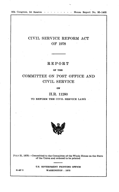 handle is hein.usccsset/usconset21116 and id is 1 raw text is: 


95h Congress, 2d Session----- - -        - - -  House Report No. 95-1403


CIVIL   SERVICE REFORM ACT

             OF  1978


REPORT

   OF THE


     COMMITTEE ON POST OFFICE AND

                 CIVIL   SERVICE

                         ON

                    H.R.  11280
          TO REFORM THE CIVIL SERVICE LAWS




















JuLY 31, 1978--Committed to the Committee of the Whole House on the State
             of the Union and ordered to be printed


31-4$7 0


U.S. GOVERNMENT PRINTING OFFICE
      WASHINGTON : 1978



