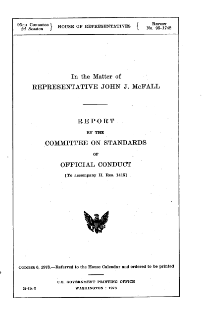 handle is hein.usccsset/usconset21118 and id is 1 raw text is: 



95TH CONGRESS I HOUSE OF REPRESENTATIVES       NREPORT
2d  &Sesion J                            No. 95-1742









                 In the Matter of

     REPRESENTATIVE JOHN J. McFALL






                   REPORT

                      BY THE

         COMMITTEE ON STANDARDS

                        OF

              OFFICIAL CONDUCT

              [To accompany H. Res. 14151


















OcroBER 6, 1978.-Referred to the House Calendar and ordered to be printed


34-114 0


U.S. GOVERNMENT PRINTING OFFICE
      WASHINGTON : 1978


