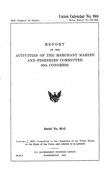 handle is hein.usccsset/usconset21120 and id is 1 raw text is: 




                              Union  Calendar  No. 968
95th Congress, 2d Session------      - - - -  House Report No. 95-1834


                  REPORT

                      ON THE

ACTIVITIES OF THE MERCHANT MARINE
       AND   FISHERIES COMMITTEE

                95th CONGRESS





















                  Serial No. 95-G



JANUARY 2, 1979.-Committed to the Committee of the Whole House
      on the State of the Union and ordered to be printed


            U.S. GOVERNMENT PRINTING OFFICE
35-2750           WASHINGTON : 1978


