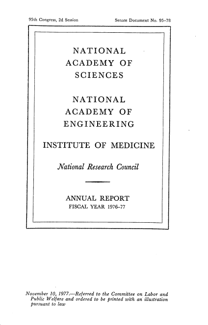 handle is hein.usccsset/usconset21123 and id is 1 raw text is: 




        NATIONAL
      ACADEMY OF
         SCIENCES


         NATIONAL
      ACADEMY OF
      ENGINEERING

INSTITUTE OF MEDICINE

    National Research Council


      ANNUAL   REPORT
      FISCAL YEAR 1976-77


November 10, 1977.-Referred to the Committee on Labor and
Public Welfare and ordered to be printed with an illustration
pursuant to law


95th Congress, 2d Session


Senate Document No. 95-78


