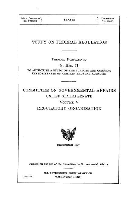 handle is hein.usccsset/usconset21124 and id is 1 raw text is: 




95TH CONGRESS        SENATE             DOCUMENT
2d Se8sion I                          1  No. 95-91






     STUDY ON FEDERAL REGULATION




               PREPARED PURSUANT TO

                    S. RES. 71
   TO AUTHORIZE A STUDY OF THE PURPOSE AND CURRENT
     EFFECTIVENESS OF CERTAIN FEDERAL AGENCIES





 COMMITTEE ON GOVERNMENTAL AFFAIRS

            UNITED  STATES  SENATE

                   VOLUME  V

        REGULATORY ORGANIZATION











                  DECEMBER 1977


   Printed for the use of the Committee on Governmental Affairs


          U.S. GOVERNMENT PRINTING OFFICE
24-275 0        WASHINGTON : 1977


