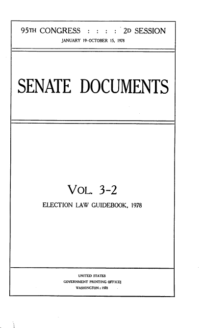 handle is hein.usccsset/usconset21125 and id is 1 raw text is: 



95TH CONGRESS : : : : 2D SESSION
           JANUARY 19-OCTOBER 15, 1978


SENATE DOCUMENTS


       VOL. 3-2

ELECTION LAW GUIDEBOOK, 1978


    UNITED STATES
GOVERNMENT PRINTING OFFICES
   WASHINGTON: 1978


