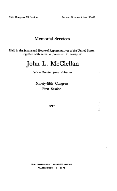 handle is hein.usccsset/usconset21126 and id is 1 raw text is: 



Senate Document No. 95-97


                 Memorial Services


Held in the Senate and House of Representatives of the United States,
         together with remarks presented in eulogy of


           John L. McClellan

               Late a Senator from Arkansas


                 Ninety-fifth Congress
                      First Session


U.S. GOVERNMENT PRINTING OFFICE
    WASHINGTON  :  1978


95th Congress, 2d Session


