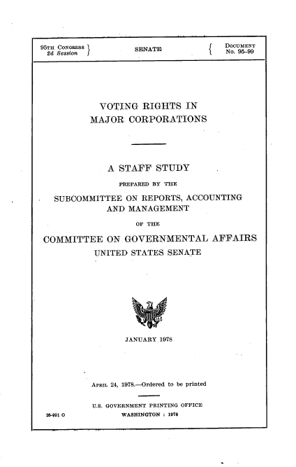 handle is hein.usccsset/usconset21127 and id is 1 raw text is: 





95TH CONGRESS      SNAT              DocUMENT
2d Se8Hon           EAF               No. 95-99







            VOTING   RIGHTS   IN

          MAJOR   CORPORATIONS






              A STAFF   STUDY

                PREPARED BY THE

   SUBCOMMITTEE  ON  REPORTS, ACCOUNTING
             AND  MANAGEMENT

                   OF THE

 COMMITTEE ON GOVERNMENTAL AFFAIRS

           UNITED STATES- SENATE


26-991 0


       JANUARY 1978






APRIL 24, 1978.-Ordered to be printed


U.S. GOVERNMENT PRINTING OFFICE
      WASHINGTON : 1978


