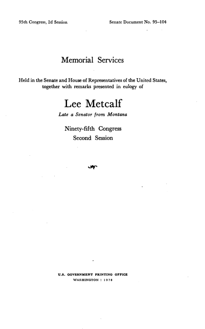 handle is hein.usccsset/usconset21128 and id is 1 raw text is: 


Senate Document No. 95-104


                Memorial Services


Held in the Senate and House of Representatives of the United States,
         together with remarks presented in eulogy of


                  Lee Metcalf
               Late a Senator from Montana

                  Ninety-fifth Congress
                     Second   Session


U.S. GOVERNMENT PRINTING OFFICE
      WASHINGTON : 1978


95th Congress, 2d Session


