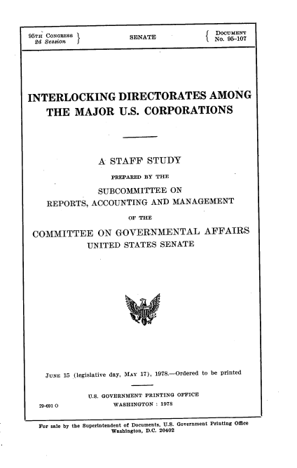 handle is hein.usccsset/usconset21130 and id is 1 raw text is: 



95TH CONGRESS         SENATE            No.UME-0
  2d Smion                              N.9-0








INTERLOCKING DIRECTORATES AMONG

    THE   MAJOR U.S. CORPORATIONS






               A  STAFF   STUDY

                  PREPARED BY THE

               SUBCOMMITTEE   ON

    REPORTS,  ACCOUNTING  AND  MANAGEMENT

                      OF THE

 COMMITTEE ON GOVERNMENTAL AFFAIRS
             UNITED  STATES SENATE


JUNE 15 (legislative day, MAY 17), 1978.-Ordered to be printed


29-691 0


U.S. GOVERNMENT PRINTING OFFICE
     WASHINGTON : 1978


For sale by the Superintendent of Documents, U.S. Government Printing Office
               Washington, D.C. 20402


