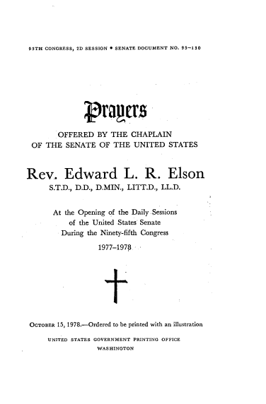 handle is hein.usccsset/usconset21133 and id is 1 raw text is: 




95TH CONGRESS, 2D SESSION 0 SENATE DOCUMENT NO. 95-130


        OFFERED   BY  THE  CHAPLAIN
 OF  THE  SENATE   OF  THE  UNITED   STATES



Rev. Edward L. R. Elson
      S.T.D., D.D., D.MIN., LITT.D., LL.D.


      At  the Opening of the Daily Sessions
           of the United States Senate
         During the Ninety-fifth Congress

                   1977-1978








 OCTOBER 15, 1978.-Ordered to be printed with an illustration


UNITED STATES GOVERNMENT PRINTING OFFICE
             WASHINGTON



